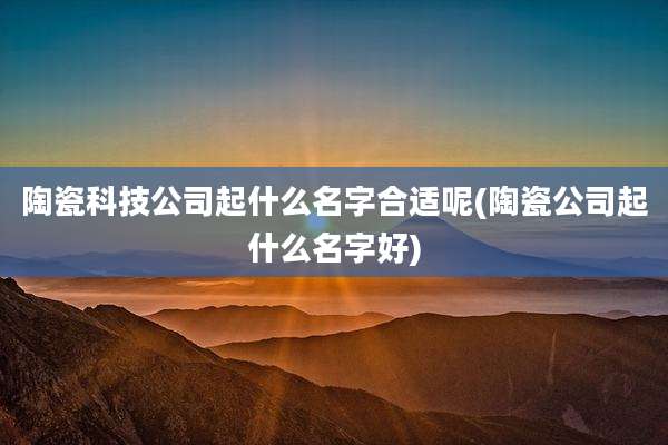 陶瓷科技公司起什么名字合适呢(陶瓷公司起什么名字好)