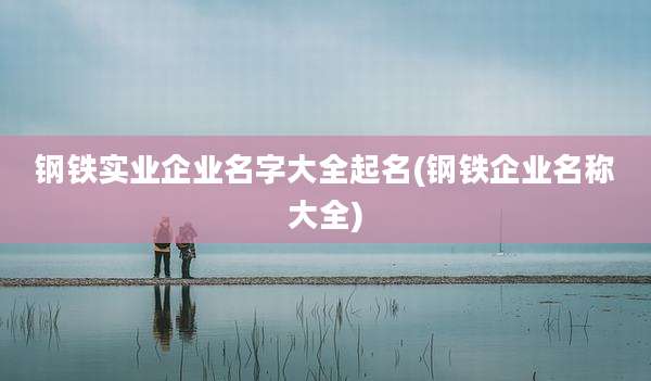 钢铁实业企业名字大全起名(钢铁企业名称大全)