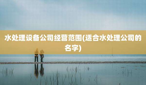 水处理设备公司经营范围(适合水处理公司的名字)