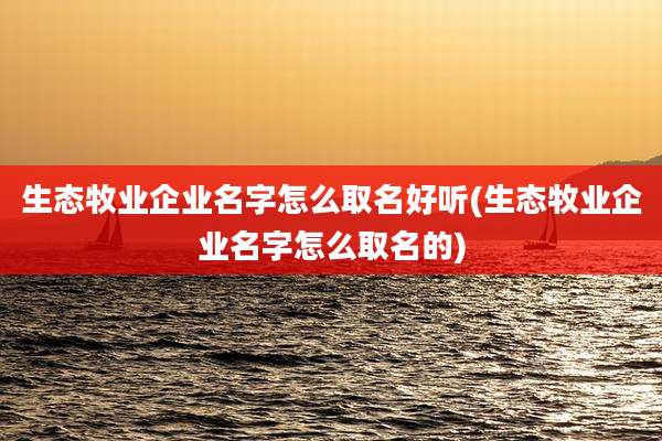 生态牧业企业名字怎么取名好听(生态牧业企业名字怎么取名的)