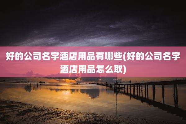 好的公司名字酒店用品有哪些(好的公司名字酒店用品怎么取)