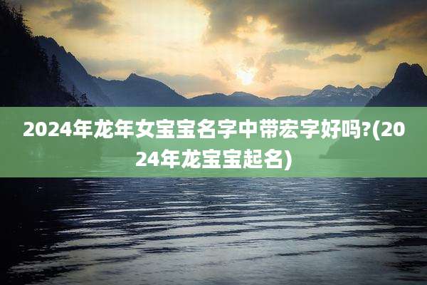 2024年龙年女宝宝名字中带宏字好吗?(2024年龙宝宝起名)