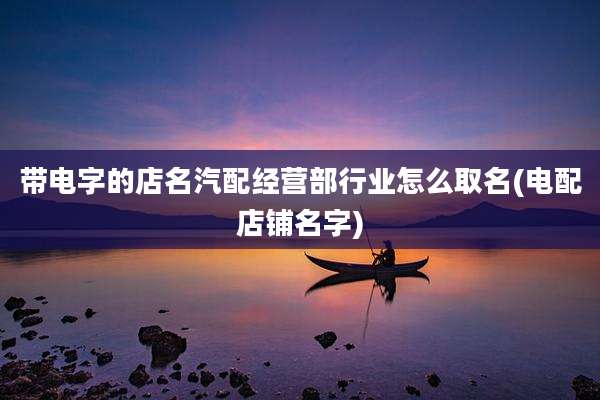 带电字的店名汽配经营部行业怎么取名(电配店铺名字)