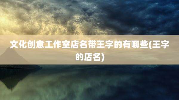 文化创意工作室店名带王字的有哪些(王字的店名)