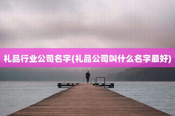 礼品行业公司名字(礼品公司叫什么名字最好)