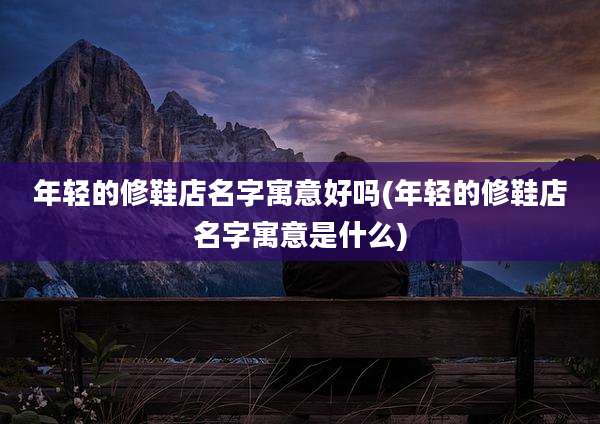 年轻的修鞋店名字寓意好吗(年轻的修鞋店名字寓意是什么)
