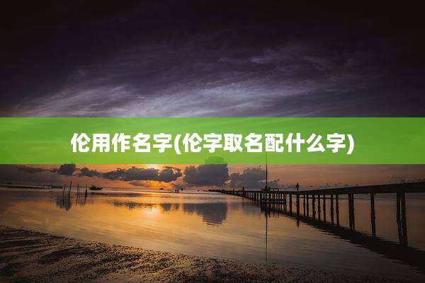 伦用作名字(伦字取名配什么字)