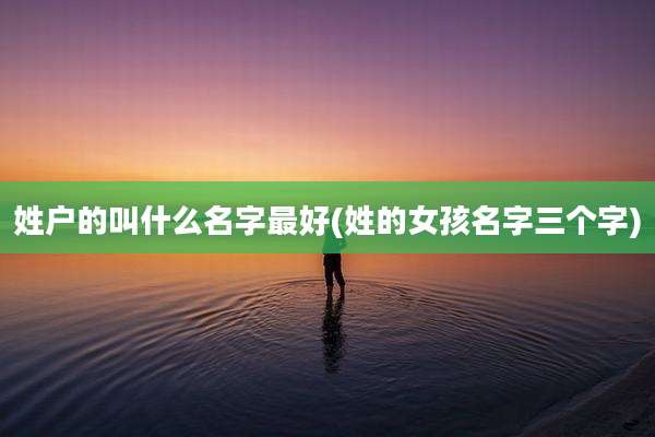 姓户的叫什么名字最好(姓的女孩名字三个字)