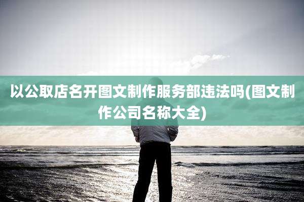 以公取店名开图文制作服务部违法吗(图文制作公司名称大全)