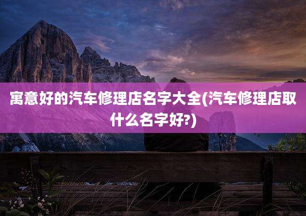 寓意好的汽车修理店名字大全(汽车修理店取什么名字好?)