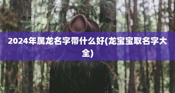 2024年属龙名字带什么好(龙宝宝取名字大全)