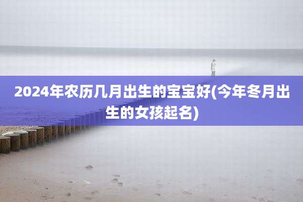 2024年农历几月出生的宝宝好(今年冬月出生的女孩起名)