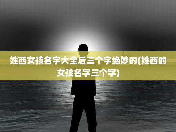 姓西女孩名字大全后三个字绝妙的(姓西的女孩名字三个字)