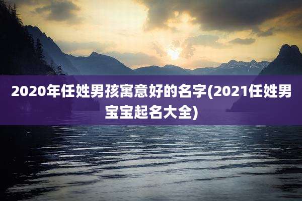 2020年任姓男孩寓意好的名字(2021任姓男宝宝起名大全)