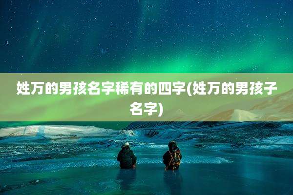 姓万的男孩名字稀有的四字(姓万的男孩子名字)