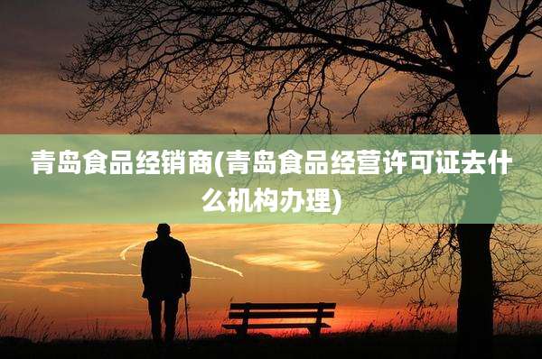 青岛食品经销商(青岛食品经营许可证去什么机构办理)