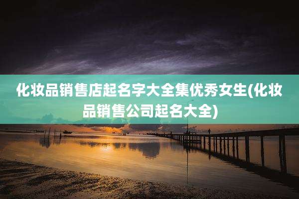 化妆品销售店起名字大全集优秀女生(化妆品销售公司起名大全)