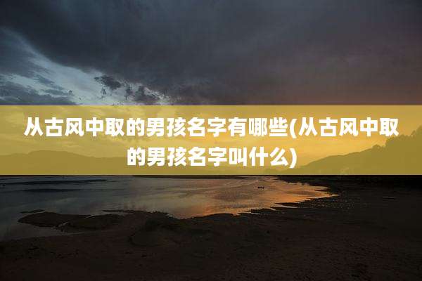 从古风中取的男孩名字有哪些(从古风中取的男孩名字叫什么)
