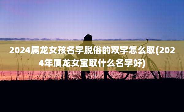 2024属龙女孩名字脱俗的双字怎么取(2024年属龙女宝取什么名字好)