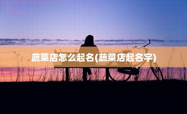 蔬菜店怎么起名(蔬菜店起名字)
