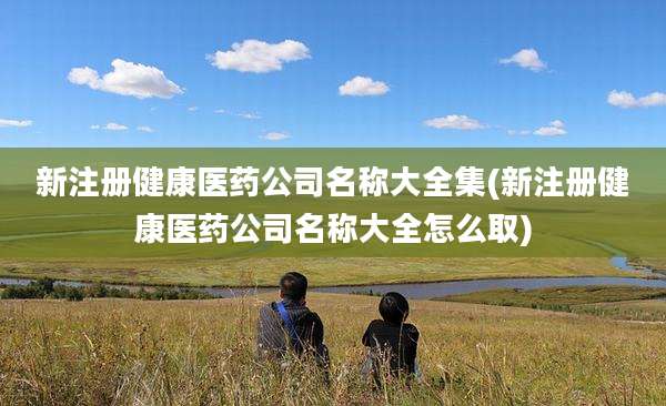 新注册健康医药公司名称大全集(新注册健康医药公司名称大全怎么取)