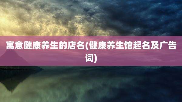 寓意健康养生的店名(健康养生馆起名及广告词)