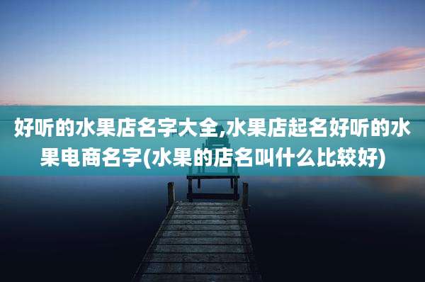 好听的水果店名字大全,水果店起名好听的水果电商名字(水果的店名叫什么比较好)