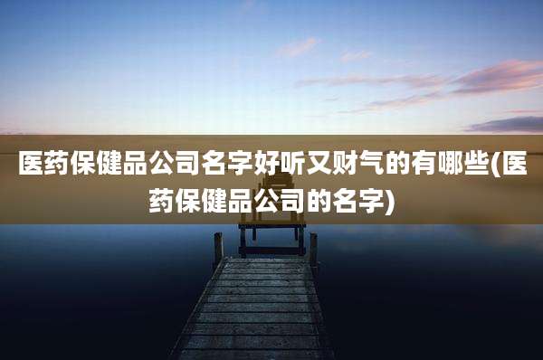 医药保健品公司名字好听又财气的有哪些(医药保健品公司的名字)