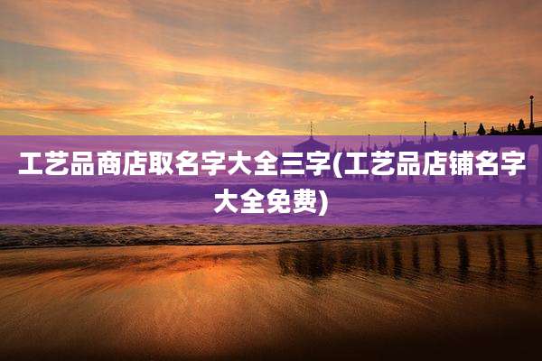工艺品商店取名字大全三字(工艺品店铺名字大全免费)