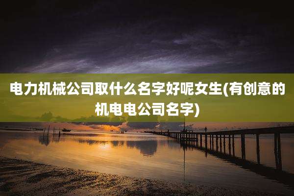 电力机械公司取什么名字好呢女生(有创意的机电电公司名字)