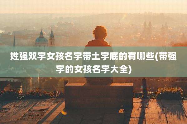 姓强双字女孩名字带土字底的有哪些(带强字的女孩名字大全)