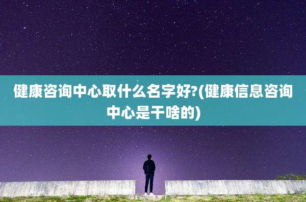 健康咨询中心取什么名字好?(健康信息咨询中心是干啥的)