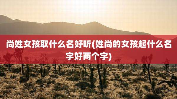 尚姓女孩取什么名好听(姓尚的女孩起什么名字好两个字)