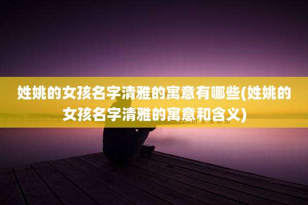 姓姚的女孩名字清雅的寓意有哪些(姓姚的女孩名字清雅的寓意和含义)