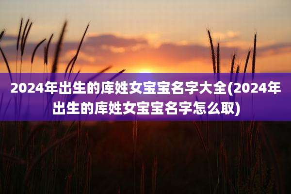 2024年出生的库姓女宝宝名字大全(2024年出生的库姓女宝宝名字怎么取)