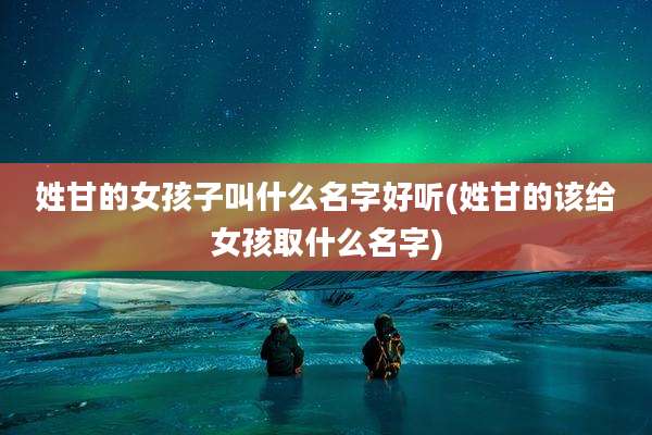 姓甘的女孩子叫什么名字好听(姓甘的该给女孩取什么名字)