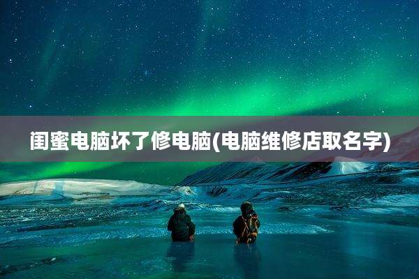 闺蜜电脑坏了修电脑(电脑维修店取名字)