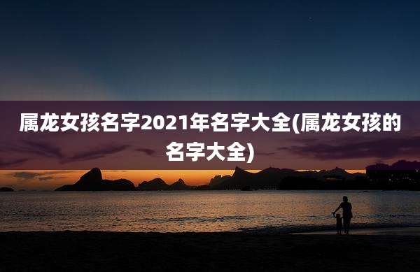 属龙女孩名字2021年名字大全(属龙女孩的名字大全)