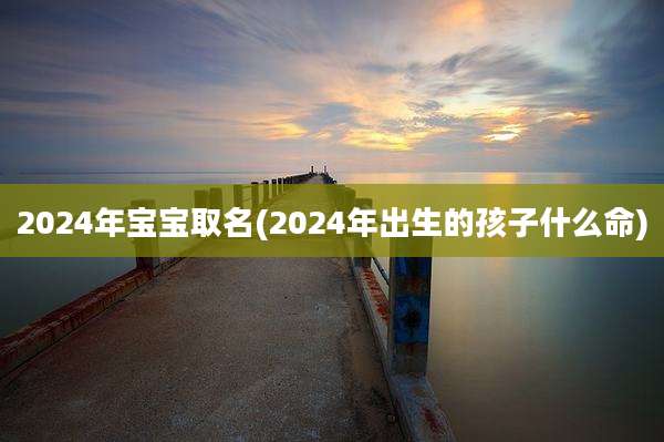 2024年宝宝取名(2024年出生的孩子什么命)