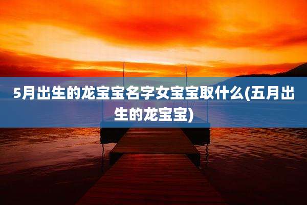 5月出生的龙宝宝名字女宝宝取什么(五月出生的龙宝宝)