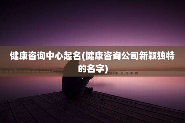 健康咨询中心起名(健康咨询公司新颖独特的名字)