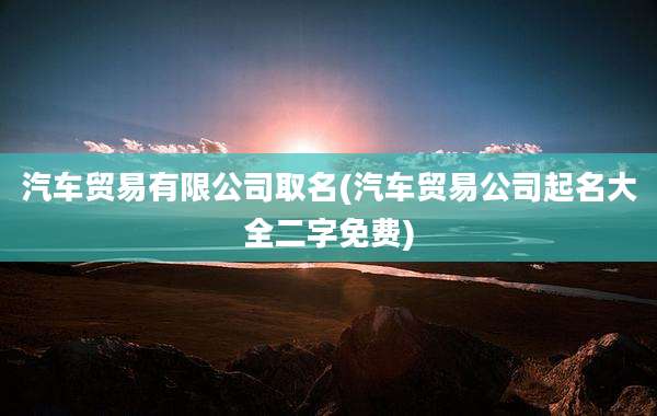 汽车贸易有限公司取名(汽车贸易公司起名大全二字免费)