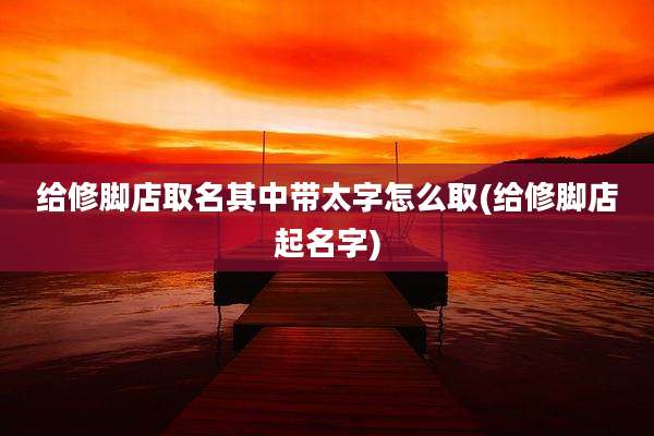 给修脚店取名其中带太字怎么取(给修脚店起名字)