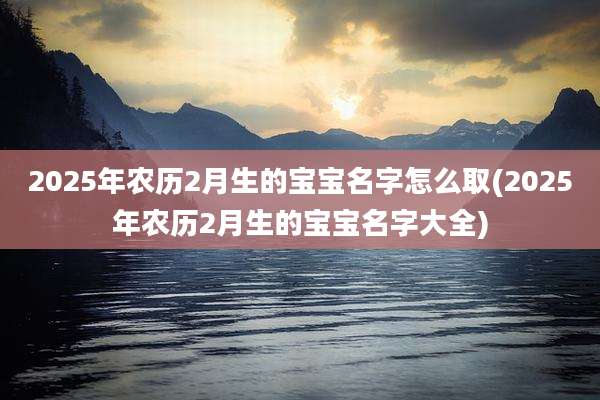 2025年农历2月生的宝宝名字怎么取(2025年农历2月生的宝宝名字大全)