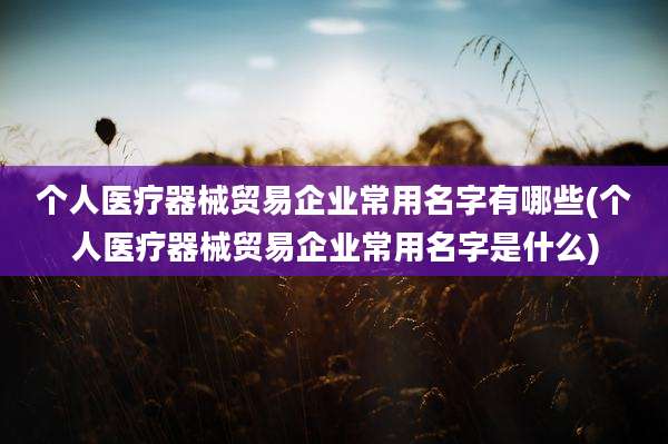 个人医疗器械贸易企业常用名字有哪些(个人医疗器械贸易企业常用名字是什么)
