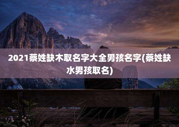 2021蔡姓缺木取名字大全男孩名字(蔡姓缺水男孩取名)