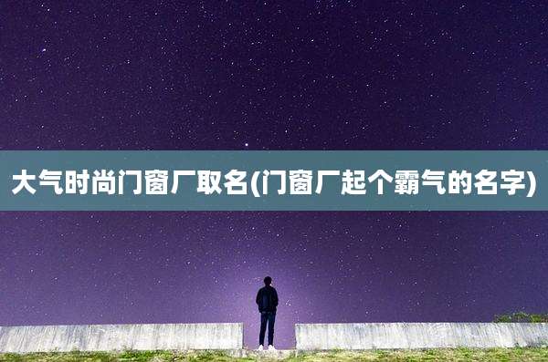 大气时尚门窗厂取名(门窗厂起个霸气的名字)