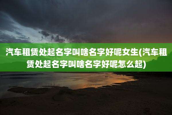 汽车租赁处起名字叫啥名字好呢女生(汽车租赁处起名字叫啥名字好呢怎么起)