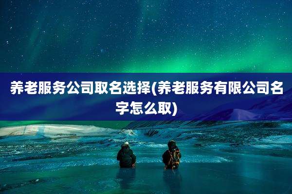 养老服务公司取名选择(养老服务有限公司名字怎么取)