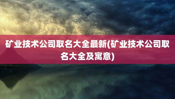 矿业技术公司取名大全最新(矿业技术公司取名大全及寓意)